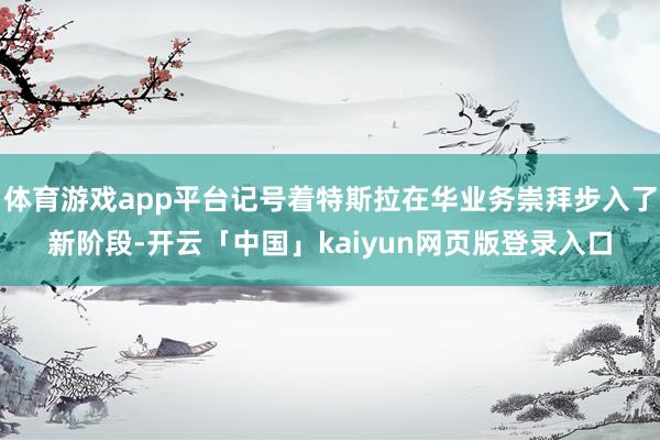 体育游戏app平台记号着特斯拉在华业务崇拜步入了新阶段-开云「中国」kaiyun网页版登录入口