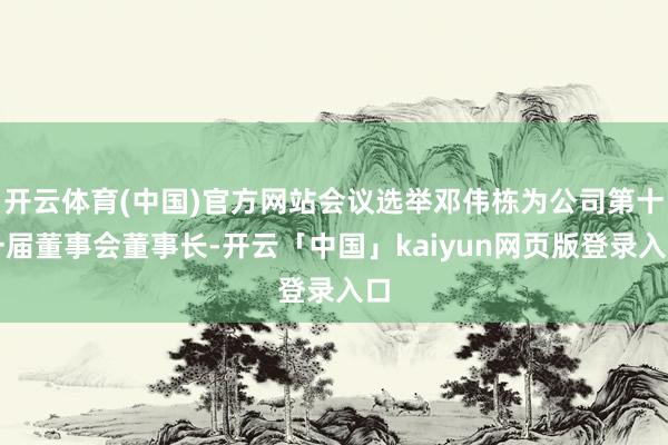 开云体育(中国)官方网站会议选举邓伟栋为公司第十一届董事会董事长-开云「中国」kaiyun网页版登录入口