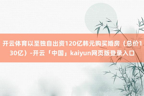 开云体育以至独自出资120亿韩元购买婚房（总价130亿）-开云「中国」kaiyun网页版登录入口
