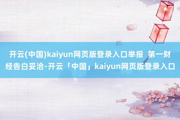 开云(中国)kaiyun网页版登录入口举报  第一财经告白妥洽-开云「中国」kaiyun网页版登录入口