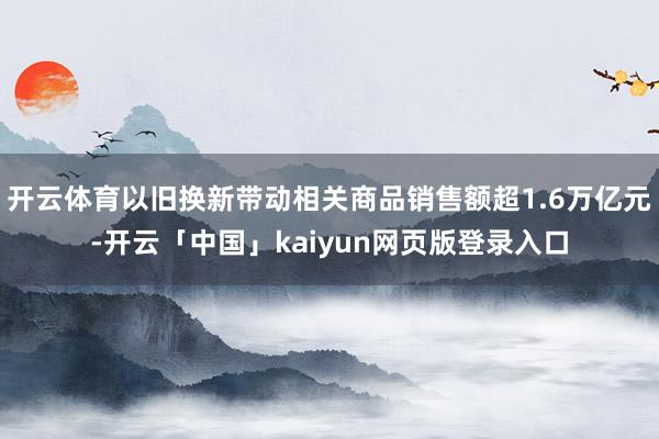 开云体育以旧换新带动相关商品销售额超1.6万亿元-开云「中国」kaiyun网页版登录入口