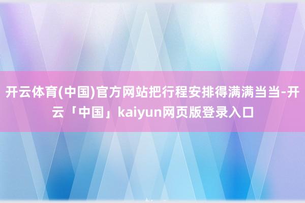 开云体育(中国)官方网站把行程安排得满满当当-开云「中国」kaiyun网页版登录入口