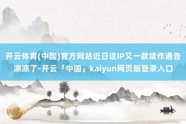开云体育(中国)官方网站近日这IP又一款续作通告凉凉了-开云「中国」kaiyun网页版登录入口