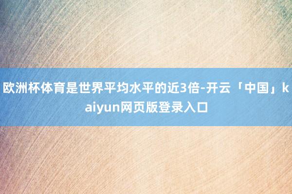 欧洲杯体育是世界平均水平的近3倍-开云「中国」kaiyun网页版登录入口