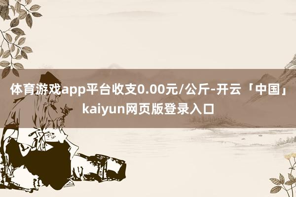 体育游戏app平台收支0.00元/公斤-开云「中国」kaiyun网页版登录入口