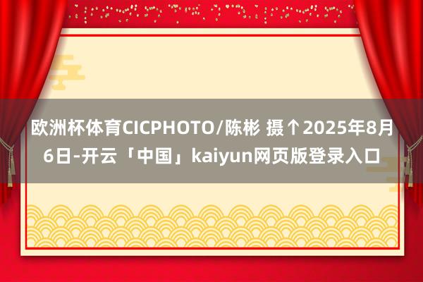 欧洲杯体育CICPHOTO/陈彬 摄 ↑2025年8月6日-开云「中国」kaiyun网页版登录入口
