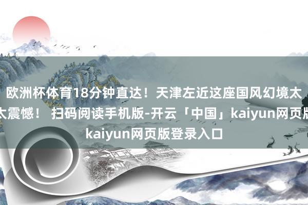 欧洲杯体育18分钟直达！天津左近这座国风幻境太好意思！太震憾！ 扫码阅读手机版-开云「中国」kaiyun网页版登录入口