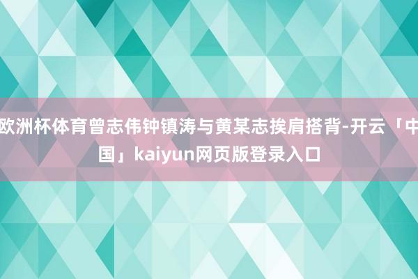 欧洲杯体育曾志伟钟镇涛与黄某志挨肩搭背-开云「中国」kaiyun网页版登录入口