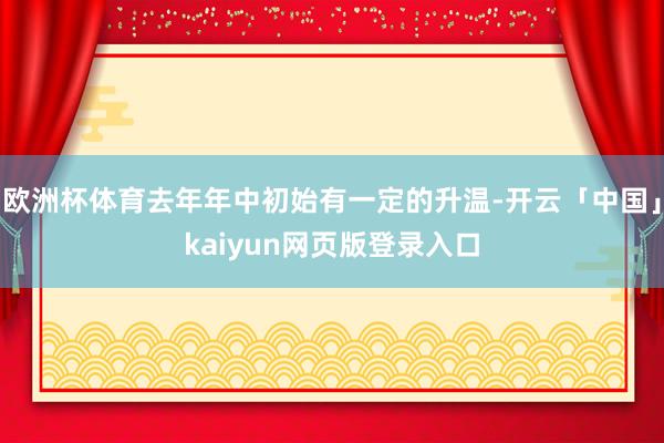 欧洲杯体育去年年中初始有一定的升温-开云「中国」kaiyun网页版登录入口