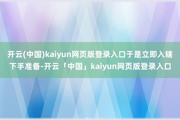 开云(中国)kaiyun网页版登录入口于是立即入辖下手准备-开云「中国」kaiyun网页版登录入口