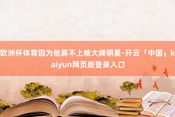 欧洲杯体育因为他算不上啥大牌明星-开云「中国」kaiyun网页版登录入口
