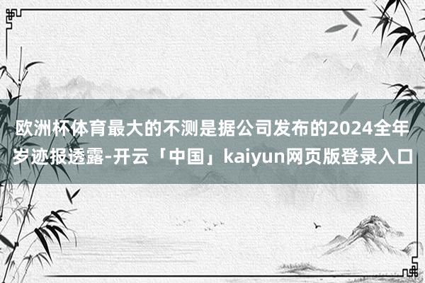 欧洲杯体育　　最大的不测是据公司发布的2024全年岁迹报透露-开云「中国」kaiyun网页版登录入口
