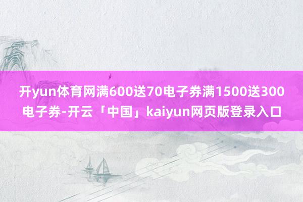 开yun体育网满600送70电子券满1500送300电子券-开云「中国」kaiyun网页版登录入口