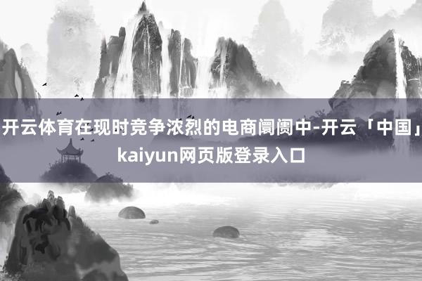 开云体育在现时竞争浓烈的电商阛阓中-开云「中国」kaiyun网页版登录入口