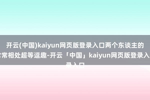 开云(中国)kaiyun网页版登录入口两个东谈主的常常相处超等逗趣-开云「中国」kaiyun网页版登录入口