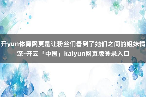 开yun体育网更是让粉丝们看到了她们之间的姐妹情深-开云「中国」kaiyun网页版登录入口