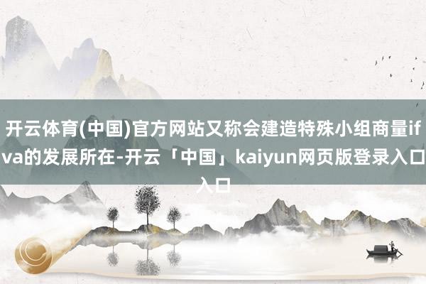 开云体育(中国)官方网站又称会建造特殊小组商量ifva的发展所在-开云「中国」kaiyun网页版登录入口