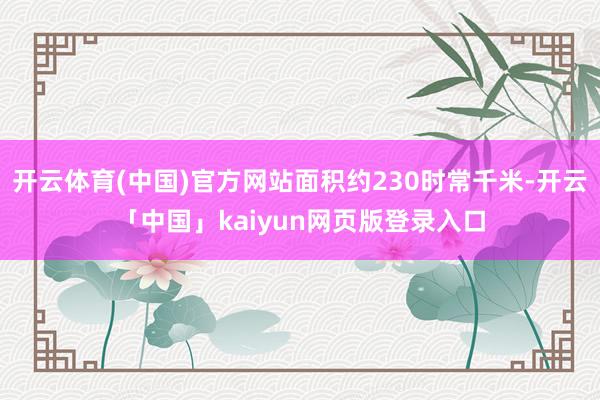 开云体育(中国)官方网站面积约230时常千米-开云「中国」kaiyun网页版登录入口