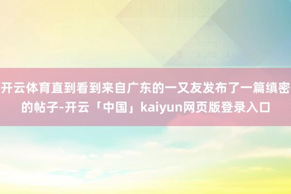 开云体育直到看到来自广东的一又友发布了一篇缜密的帖子-开云「中国」kaiyun网页版登录入口