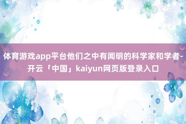 体育游戏app平台他们之中有闻明的科学家和学者-开云「中国」kaiyun网页版登录入口