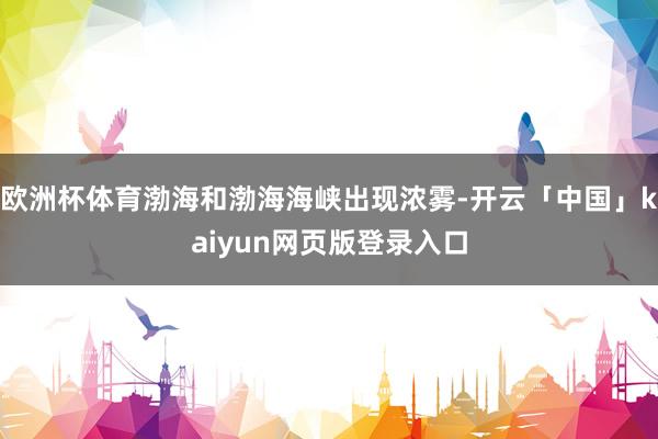 欧洲杯体育渤海和渤海海峡出现浓雾-开云「中国」kaiyun网页版登录入口