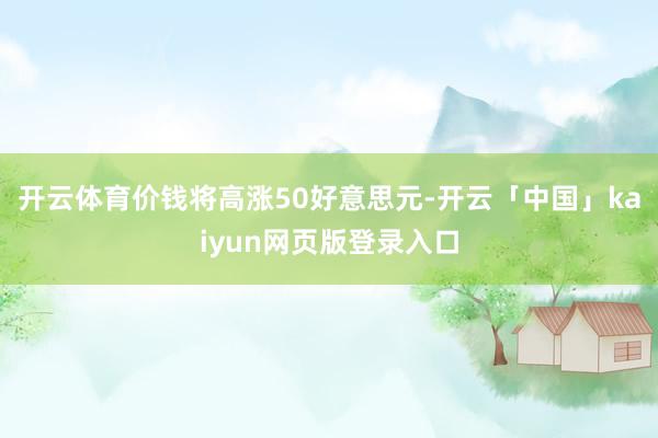 开云体育价钱将高涨50好意思元-开云「中国」kaiyun网页版登录入口