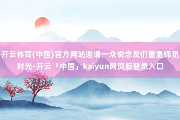 开云体育(中国)官方网站邀请一众说念友们重温锦觅时光-开云「中国」kaiyun网页版登录入口