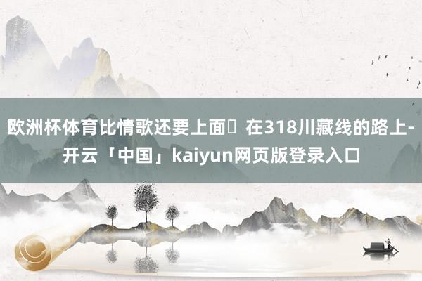 欧洲杯体育比情歌还要上面 在318川藏线的路上-开云「中国」kaiyun网页版登录入口