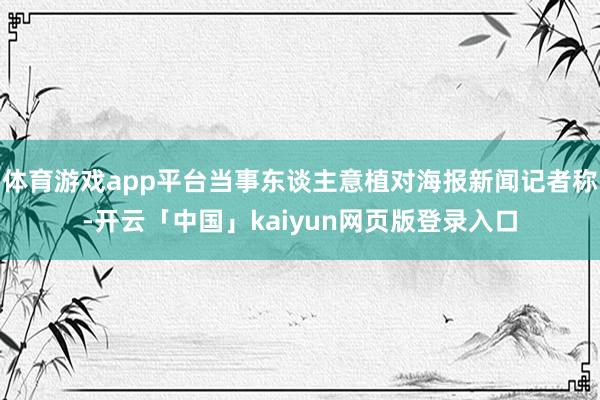 体育游戏app平台当事东谈主意植对海报新闻记者称-开云「中国」kaiyun网页版登录入口