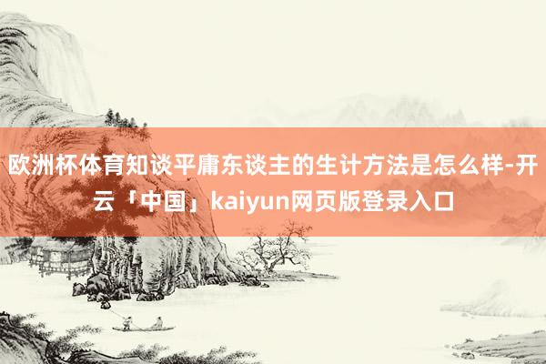 欧洲杯体育知谈平庸东谈主的生计方法是怎么样-开云「中国」kaiyun网页版登录入口