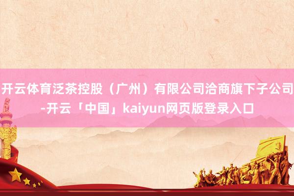 开云体育泛茶控股（广州）有限公司洽商旗下子公司-开云「中国」kaiyun网页版登录入口