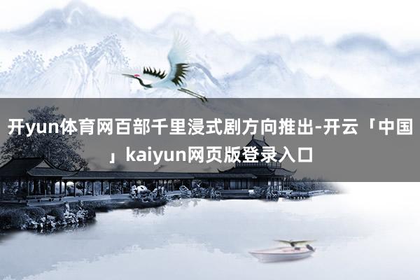 开yun体育网百部千里浸式剧方向推出-开云「中国」kaiyun网页版登录入口