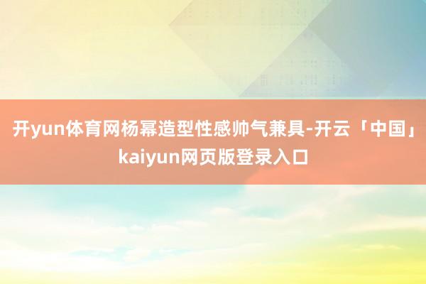 开yun体育网杨幂造型性感帅气兼具-开云「中国」kaiyun网页版登录入口