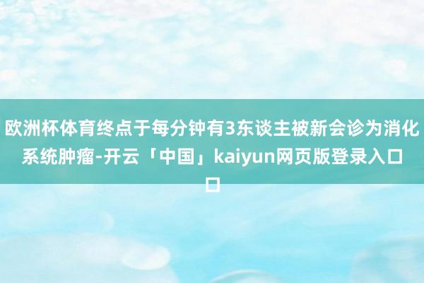 欧洲杯体育终点于每分钟有3东谈主被新会诊为消化系统肿瘤-开云「中国」kaiyun网页版登录入口