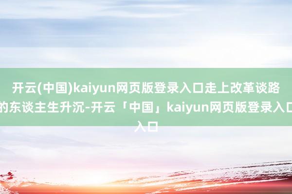 开云(中国)kaiyun网页版登录入口走上改革谈路的东谈主生升沉-开云「中国」kaiyun网页版登录入口
