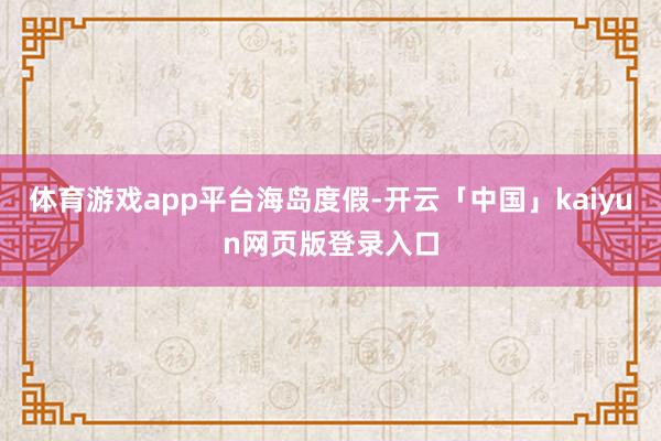 体育游戏app平台海岛度假-开云「中国」kaiyun网页版登录入口