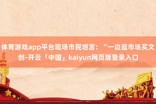 体育游戏app平台现场市民坦言：“一边逛市场买文创-开云「中国」kaiyun网页版登录入口