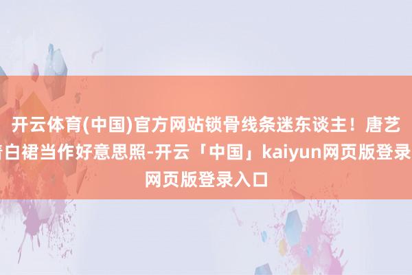 开云体育(中国)官方网站锁骨线条迷东谈主！唐艺昕着白裙当作好意思照-开云「中国」kaiyun网页版登录入口