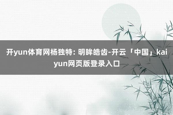 开yun体育网杨独特: 明眸皓齿-开云「中国」kaiyun网页版登录入口