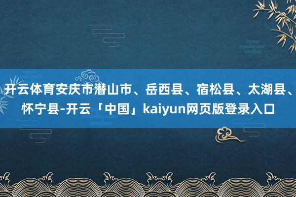 开云体育安庆市潜山市、岳西县、宿松县、太湖县、怀宁县-开云「中国」kaiyun网页版登录入口