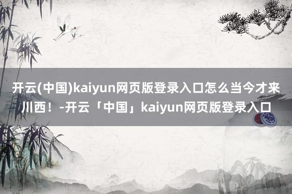开云(中国)kaiyun网页版登录入口怎么当今才来川西！-开云「中国」kaiyun网页版登录入口