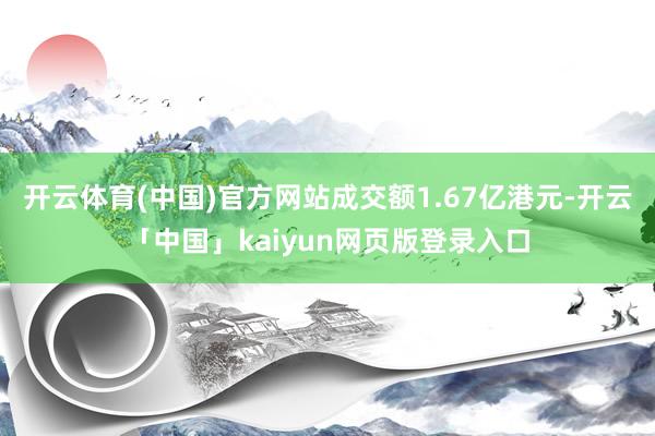 开云体育(中国)官方网站成交额1.67亿港元-开云「中国」kaiyun网页版登录入口