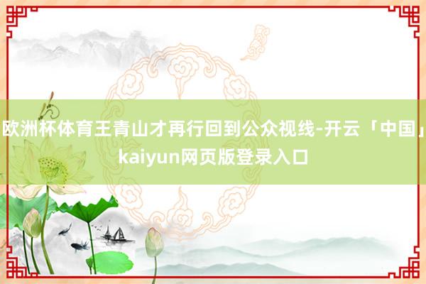 欧洲杯体育王青山才再行回到公众视线-开云「中国」kaiyun网页版登录入口