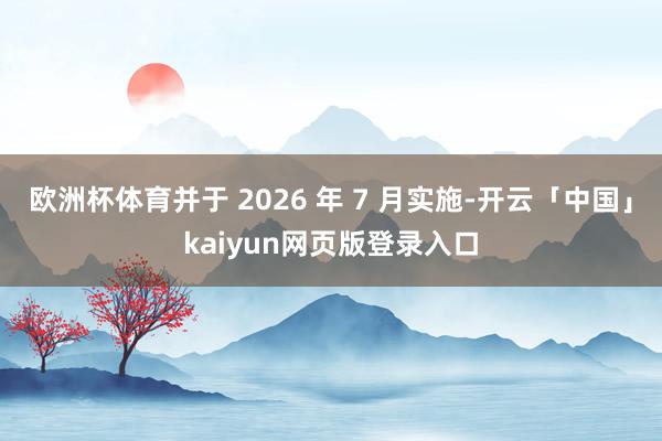 欧洲杯体育并于 2026 年 7 月实施-开云「中国」kaiyun网页版登录入口