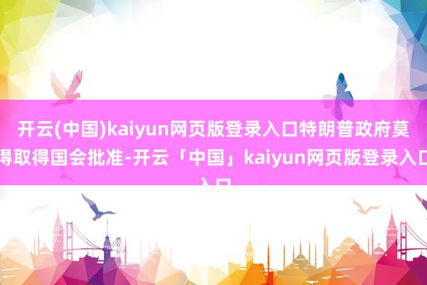 开云(中国)kaiyun网页版登录入口特朗普政府莫得取得国会批准-开云「中国」kaiyun网页版登录入口