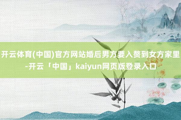 开云体育(中国)官方网站婚后男方要入赘到女方家里-开云「中国」kaiyun网页版登录入口