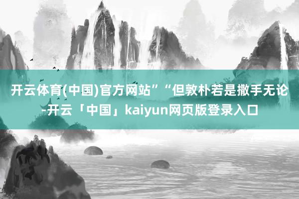 开云体育(中国)官方网站”　　“但敦朴若是撒手无论-开云「中国」kaiyun网页版登录入口