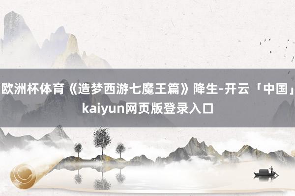 欧洲杯体育《造梦西游七魔王篇》降生-开云「中国」kaiyun网页版登录入口