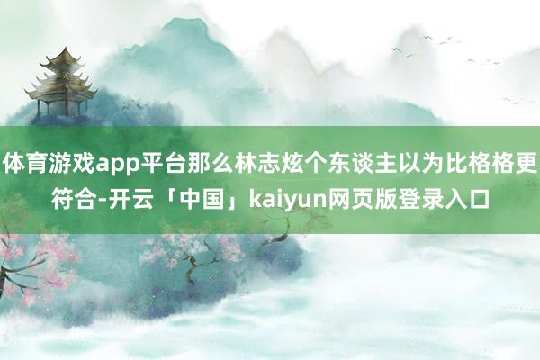 体育游戏app平台那么林志炫个东谈主以为比格格更符合-开云「中国」kaiyun网页版登录入口