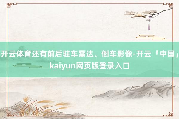 开云体育还有前后驻车雷达、倒车影像-开云「中国」kaiyun网页版登录入口